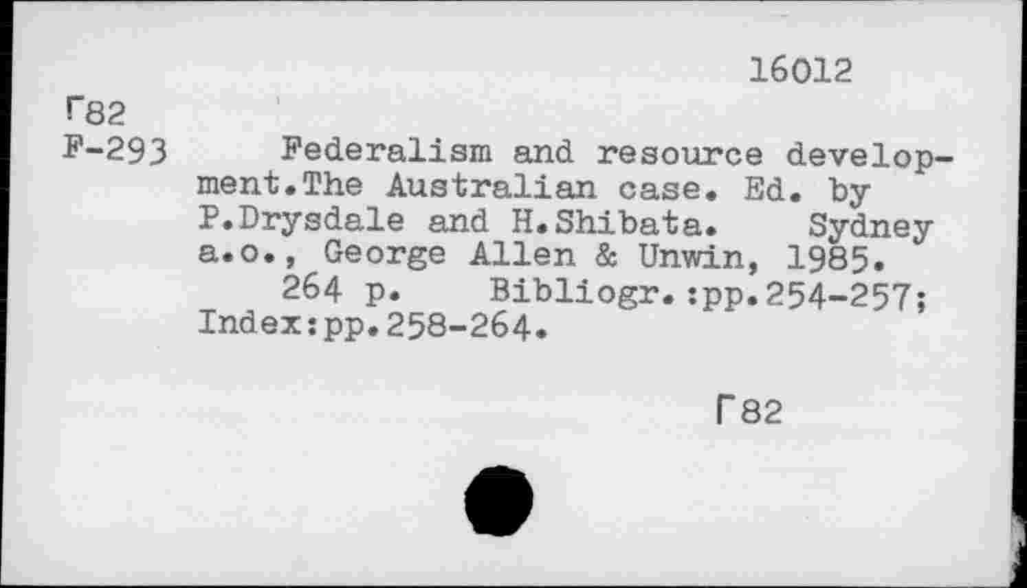 ﻿16012
1*82
F-293 Federalism and resource development. The Australian case. Ed. by P.Drysdale and H.Shibata. Sydney a.o., George Allen & Unwin, 1985.
264 p. Bibliogr.:pp.254-257; Index:pp.258-264.
T 82